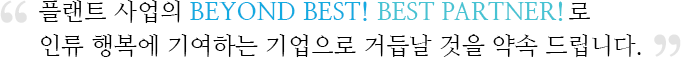 플랜트 사업의 BEYOND BEST! BEST PARTNER! 로 인류 행복에 기여하는 기업으로 거듭날 것을 약속 드립니다.